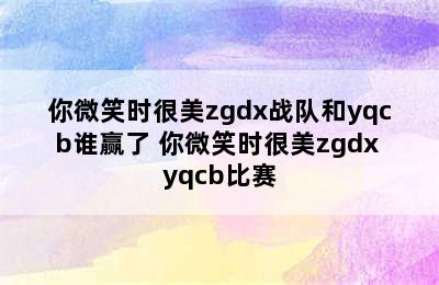 你微笑时很美zgdx战队和yqcb谁赢了 你微笑时很美zgdx yqcb比赛